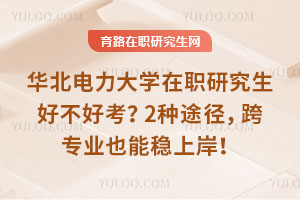 华北电力大学在职研究生好不好考？2种途径，跨专业也能稳上岸！