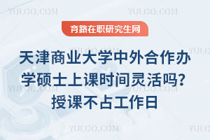 天津商业大学中外合作办学硕士上课时间灵活吗？授课不占工作日，外方课有助教