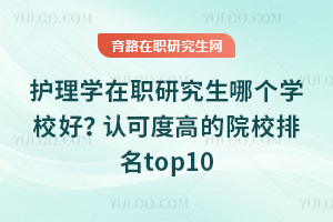 护理学在职研究生哪个学校好？认可度高的院校排名top10