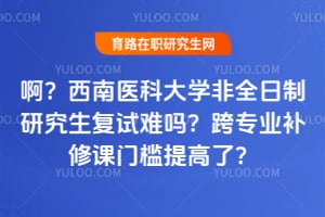 啊？西南医科大学非全日制研究生复试难吗？跨专业补修课门槛提高了？