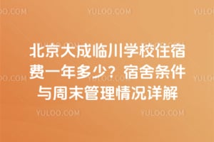 北京大成临川学校住宿费一年多少？宿舍条件与周末管理情况详解
