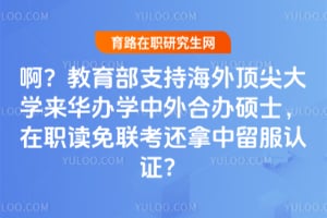 啊?教育部支持海外顶尖大学来华办学中外合办硕士,在职读免联考还拿中留服认证?