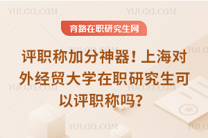 评职称加分神器！上海对外经贸大学在职研究生可以评职称吗？