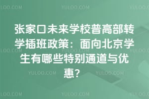张家口未来学校普高部转学插班政策：面向北京学生有哪些特别通道与优惠？