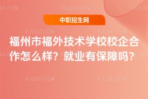 福州市福外技术学校校企合作怎么样？就业有保障吗？
