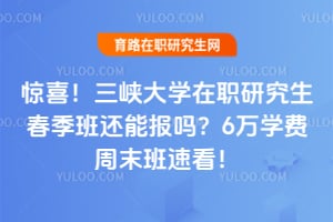 惊喜！三峡大学在职研究生春季班还能报吗？6万学费周末班速看！