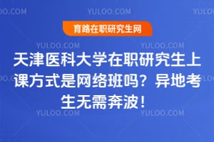 天津医科大学在职研究生上课方式是网络班吗？异地考生无需奔波！