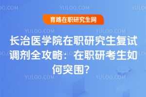 长治医学院在职研究生复试调剂全攻略：在职研考生如何突围？