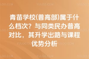 青苗学校(普高部)属于什么档次？与同类民办普高对比，其升学出路与课程优势分析