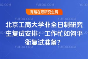 北京工商大学非全日制研究生复试安排：工作忙如何平衡复试准备？