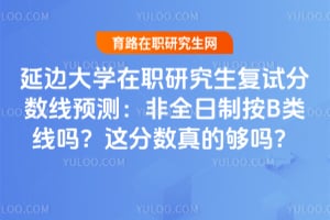 延边大学在职研究生复试分数线预测：非全日制按B类线吗？这分数真的够吗？