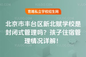 北京市丰台区新北赋学校是封闭式管理吗?孩子住宿管理情况详解!