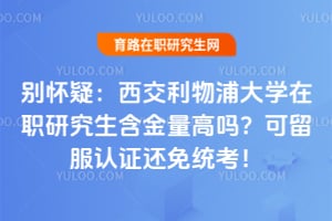别怀疑：西交利物浦大学在职研究生含金量高吗？可留服认证还免统考！