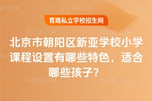北京市朝阳区新亚学校小学课程设置有哪些特色,适合哪些孩子?