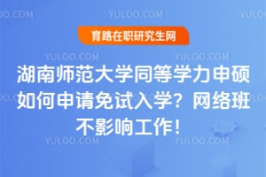 湖南师范大学同等学力申硕如何申请免试入学？网络班不影响工作！