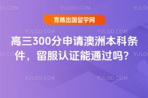 高三300分申请澳洲本科条件,2026留服认证能通过吗?