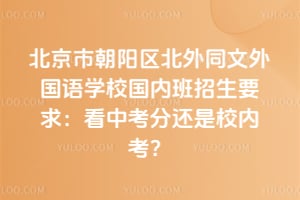 北京市朝阳区北外同文外国语学校国内班招生要求：2026年看中考分还是校内考？