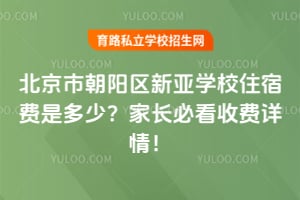 北京市朝阳区新亚学校住宿费是多少？家长必看收费详情！