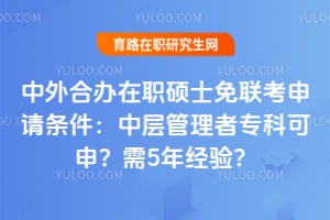 中外合办在职硕士免联考申请条件:中层管理者专科可申?需5年经验?
