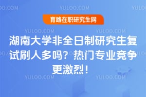 湖南大学非全日制研究生复试刷人多吗?热门专业竞争更激烈!