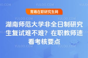 湖南师范大学非全日制研究生复试难不难？在职教师速看考核要点