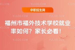 福州市福外技术学校就业率如何？家长必看！