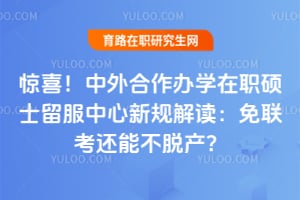 惊喜!中外合作办学在职硕士留服中心新规解读:免联考还能不脱产?