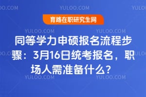 同等学力申硕报名流程步骤：3月16日统考报名，职场人需准备什么？