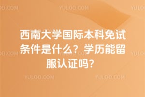 西南大学国际本科免试条件是什么？2026学历能留服认证吗？