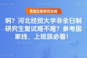 啊？河北经贸大学非全日制研究生复试难不难？参考国家线，上班族必看！