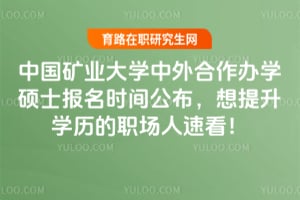 中国矿业大学中外合作办学硕士报名时间公布，想提升学历的职场人速看！
