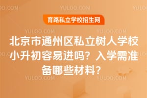 北京市通州区私立树人学校小升初容易进吗？2026年入学需准备哪些材料？