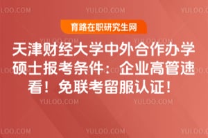 天津财经大学中外合作办学硕士报考条件：企业高管速看！免联考留服认证！