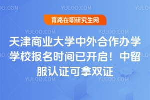 天津商业大学中外合作办学学校报名时间已开启！中留服认证可拿双证