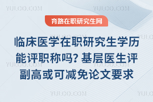 临床医学在职研究生学历能评职称吗？基层医生评副高或可减免论文要求