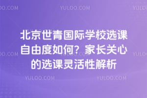 北京世青国际学校选课自由度如何？家长关心的选课灵活性解析