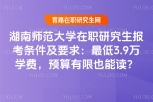 湖南师范大学在职研究生报考条件及要求：最低3.9万学费，预算有限也能读？