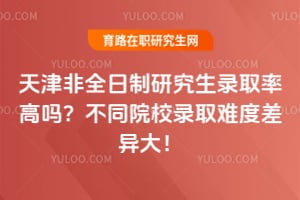 天津非全日制研究生录取率高吗？不同院校录取难度差异大！
