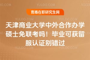 天津商业大学中外合作办学硕士免联考吗！毕业可获留服认证别错过