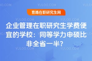 企业管理在职研究生学费便宜的学校：同等学力申硕比非全省一半？