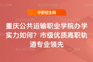 重庆公共运输职业学院办学实力如何？市级优质高职轨道专业领先