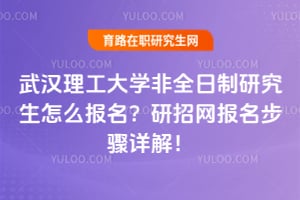 武汉理工大学非全日制研究生怎么报名？研招网报名步骤详解！