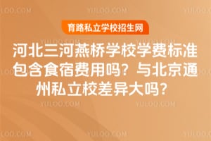 河北三河燕桥学校学费标准包含食宿费用吗？与北京通州私立校差异大吗？