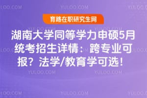 湖南大学同等学力申硕5月统考招生详情：跨专业可报？法学/教育学可选！