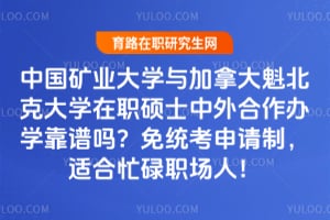 中国矿业大学与加拿大魁北克大学在职硕士中外合作办学靠谱吗？免统考申请制，适合忙碌职场人！