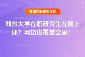 郑州大学在职研究生在哪上课？网络班覆盖全国！