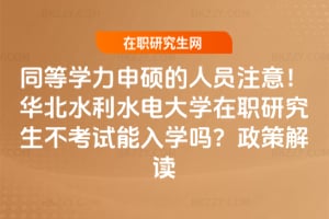 同等學力申碩的人員注意！華北水利水電大學在職研究生不考試能入學嗎？政策解讀