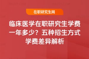 臨床醫(yī)學在職研究生學費一年多少？五種招生方式學費差異解析