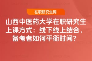 山西中醫藥大學在職研究生上課方式:線下線上結合,備考者如何平衡時間?