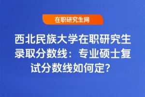 2025西北民族大學在職研究生錄取分數線:專業碩士復試分數線如何定?